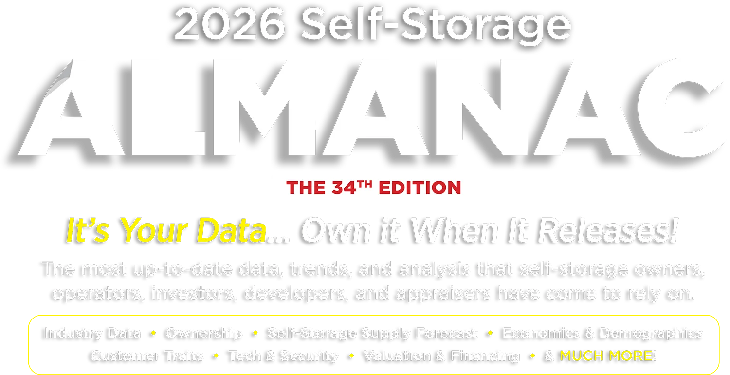 2026 Self-Storage ALMANAC, THE 34TH EDITION. It's Your Data... Own It When It Releases! The most up-to-date data, trends, and analysis that self-storage owners, operators, investors, developers, and appraisers have come to rely on. Industry Data • Ownership • Self-Storage Supply Forecast • Economics & Demographics • Customer Traits • Tech & Security • Valuation & Financing • & MUCH MORE!