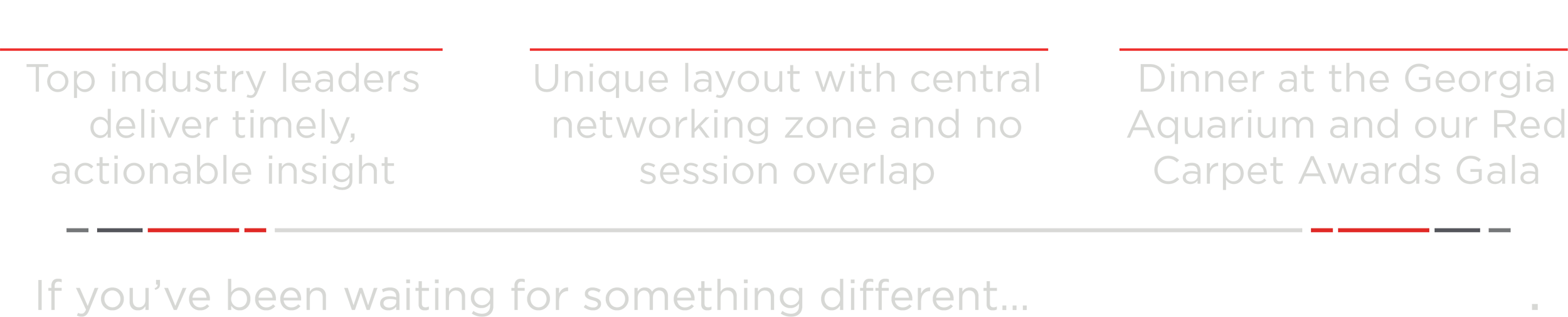 Insightful Content: Top industry leaders deliver timely, actionable insight. Dynamic Trade Show: Unique layout with central networking zone and no session overlap. Elevated Events: Dinner at the Georgia Aquarium and our Red Carpet Awards Gala. If you’ve been waiting for something different… Welcome to THE Show.