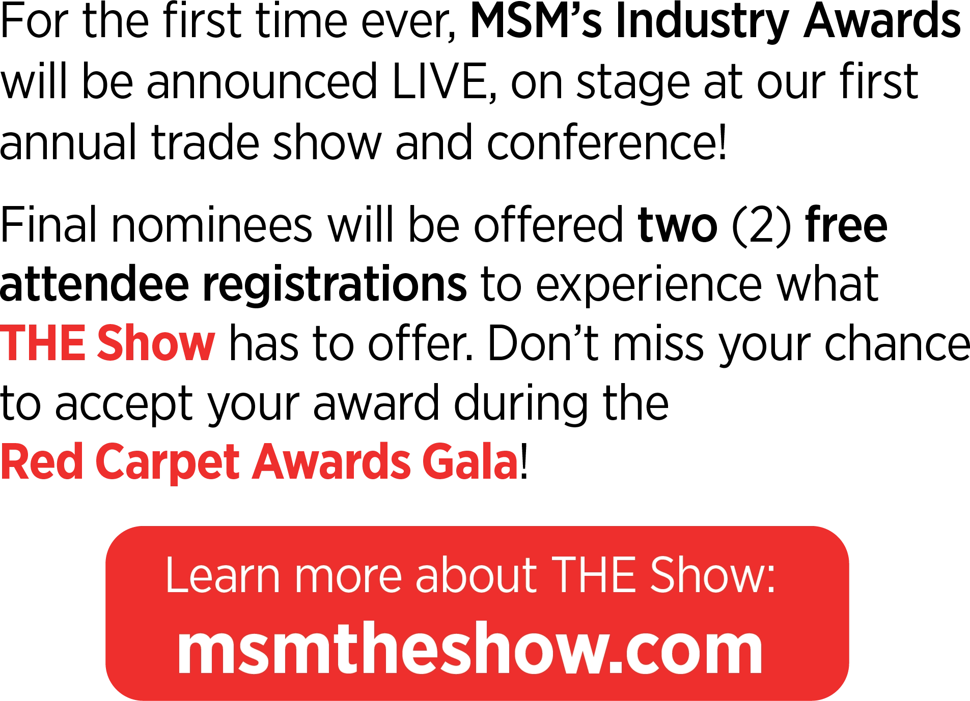 For the first time ever, MSM’s Industry Awards will be announced LIVE, on stage at our first annual trade show and conference! Final nominees will be offered two (2) free attendee registrations to experience what THE Show has to offer. Don’t miss your chance to accept your award during the Red Carpet Awards Gala! Learn more about THE Show: msmtheshow.com