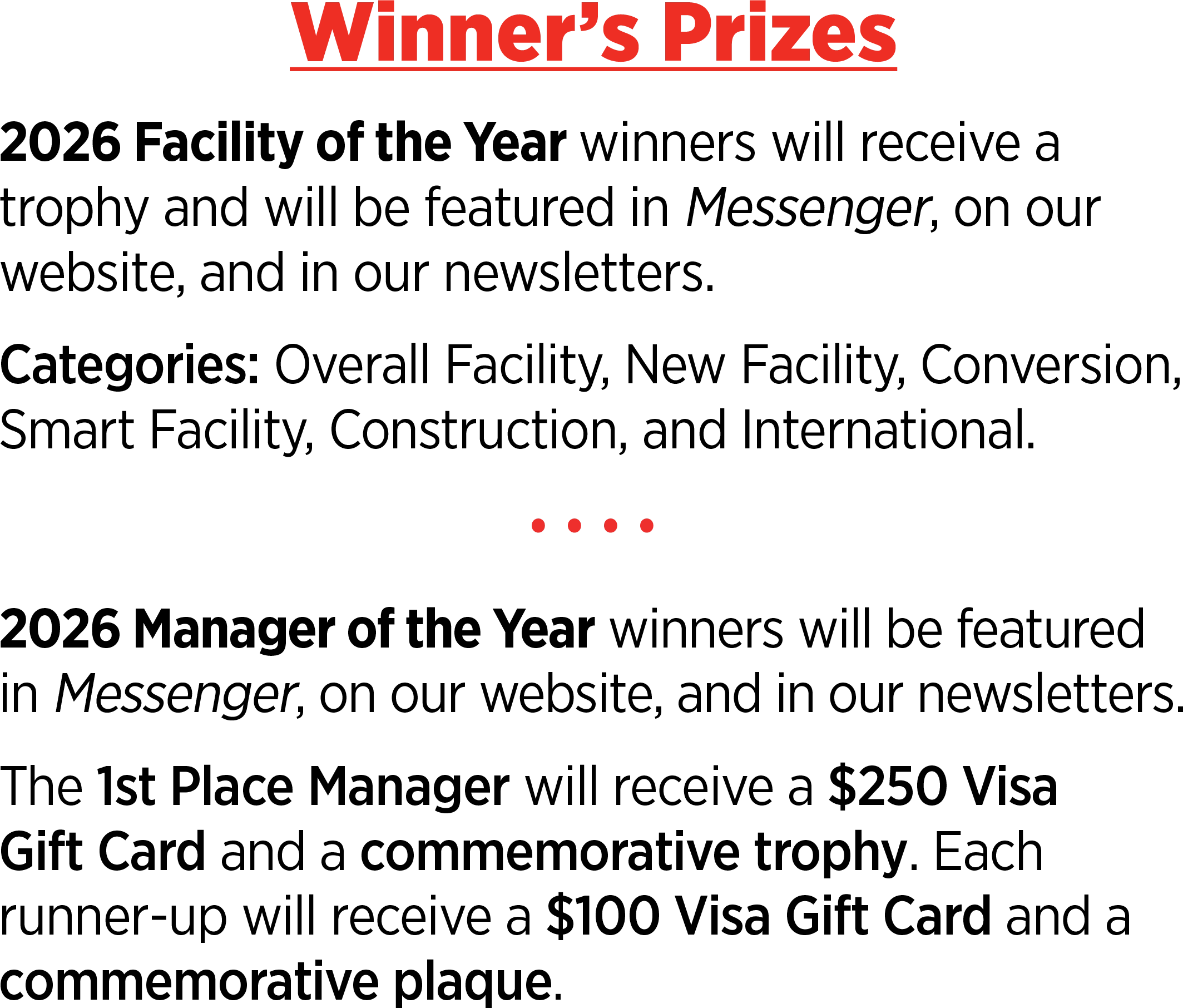 Winner’s Prizes: 2026 Facility of the Year winners will receive a trophy and will be featured in Messenger, on our website, and in our newsletters. Categories: Overall Facility, New Facility, Conversion, Smart Facility, Construction, and International. 2026 Manager of the Year winners will be featured in Messenger, on our website, and in our newsletters. The 1st Place Manager will receive a $250 Visa Gift Card and a commemorative trophy. Each runner-up will receive a $100 Visa Gift Card and a commemorative plaque.