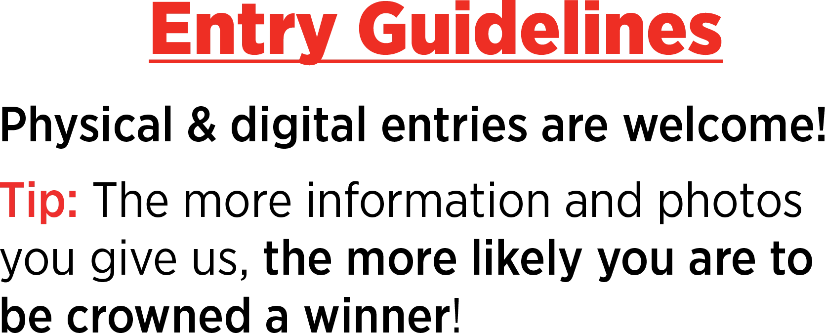 Entry Guidelines: Physical & digital entries are welcome! Tip: The more information and photos you give us, the more likely you are to be crowned a winner!