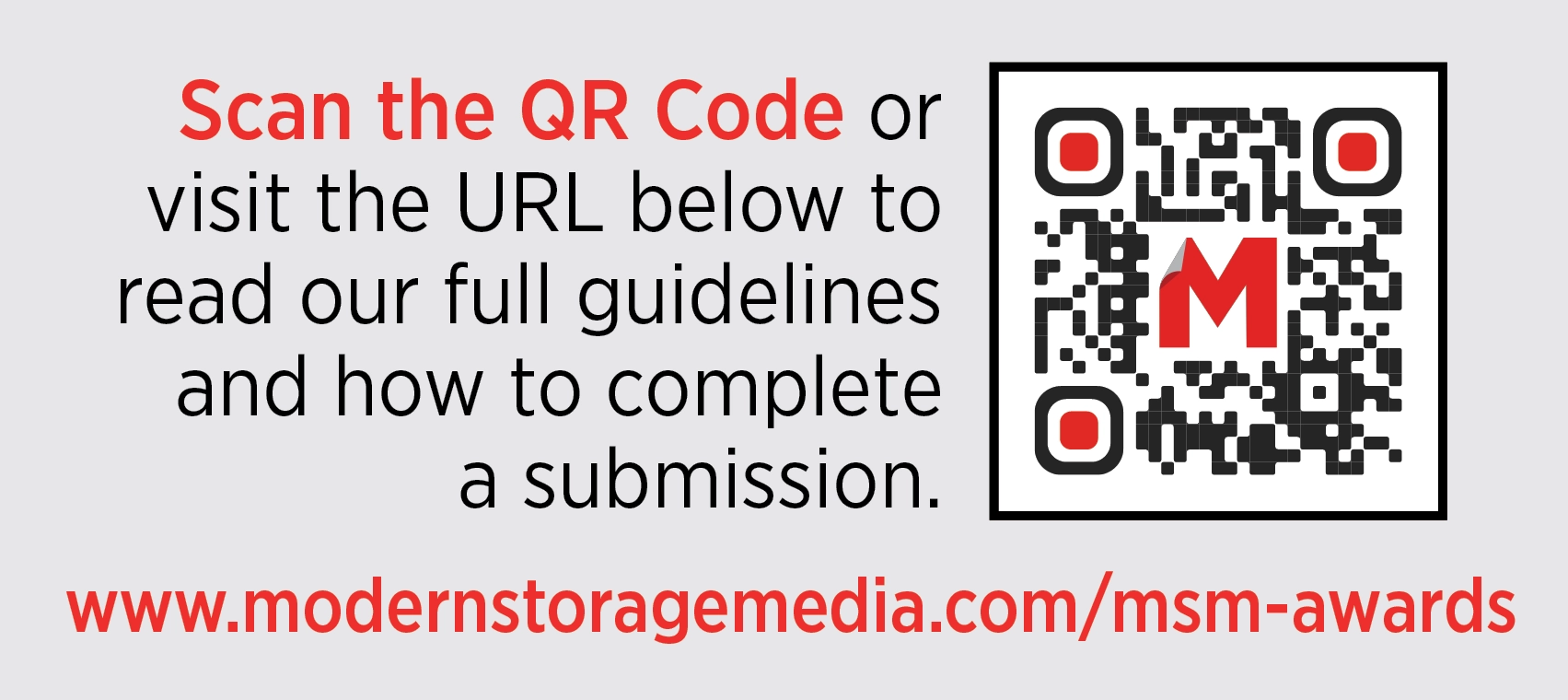  Scan the QR Code or visit the URL below to read our full guidelines and how to complete a submission. www.modernstoragemedia.com/msm-awards.