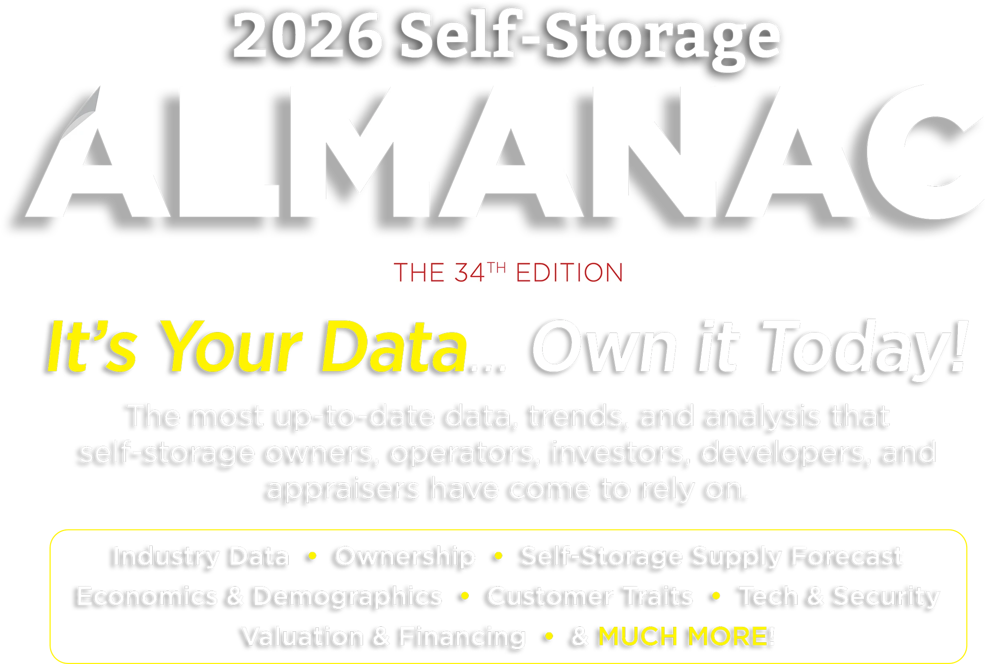 2026 Self-Storage ALMANAC, THE 34TH EDITION. It's Your Data... Own it Today! The most up-to-date data, trends, and analysis that self-storage owners, operators, investors, developers, and appraisers have come to rely on. Industry Data • Ownership • Self-Storage Supply Forecast • Economics & Demographics • Customer Traits • Tech & Security • Valuation & Financing • & MUCH MORE!