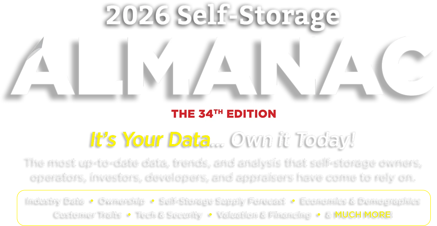 2026 Self-Storage ALMANAC, THE 34TH EDITION. It's Your Data... Own it Today! The most up-to-date data, trends, and analysis that self-storage owners, operators, investors, developers, and appraisers have come to rely on. Industry Data • Ownership • Self-Storage Supply Forecast • Economics & Demographics • Customer Traits • Tech & Security • Valuation & Financing • & MUCH MORE!