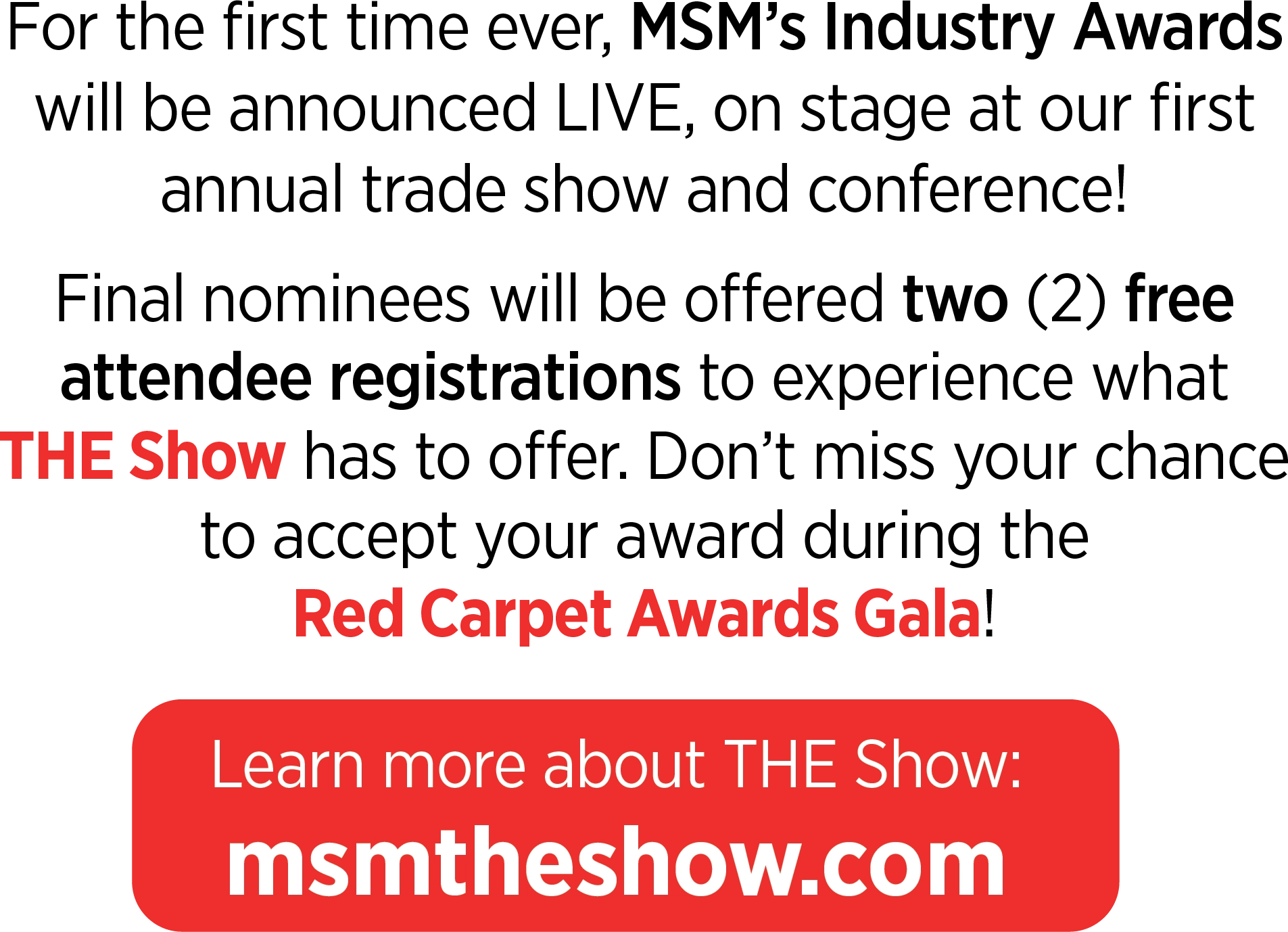 For the first time ever, MSM’s Industry Awards will be announced LIVE, on stage at our first annual trade show and conference! Final nominees will be offered two (2) free attendee registrations to experience what THE Show has to offer. Don’t miss your chance to accept your award during the Red Carpet Awards Gala! Learn more about THE Show: msmtheshow.com
