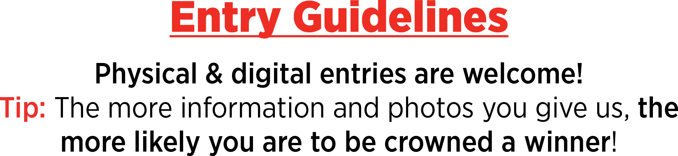 Entry Guidelines: Physical & digital entries are welcome! Tip: The more information and photos you give us, the more likely you are to be crowned a winner!