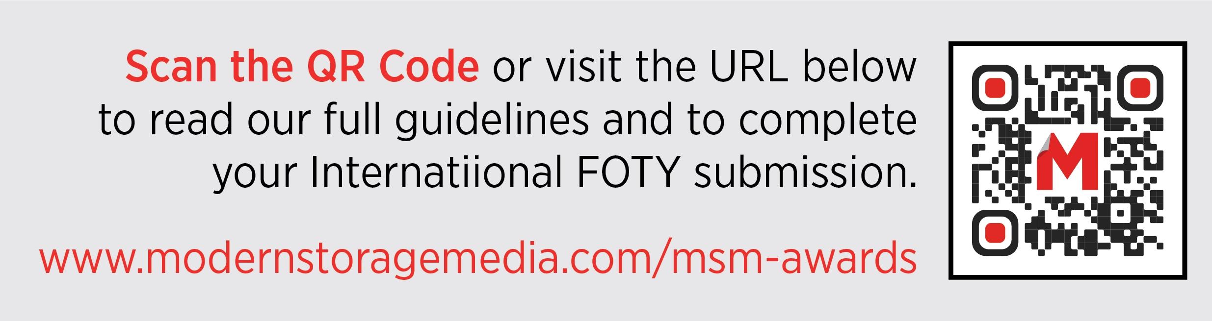Scan the QR Code or visit the URL below to read our full guidelines and to complete your Internatiional FOTY submission. www.modernstoragemedia.com/msm-awards
