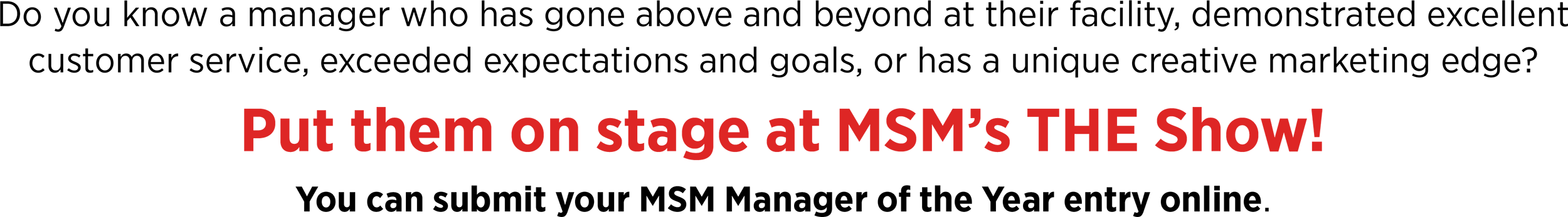 Do you know a manager who has gone above and beyond at their facility, demonstrated excellent customer service, exceeded expectations and goals, or has a unique creative marketing edge? Put them on stage at MSM’s THE Show! You can submit your MSM Manager of the Year entry online.