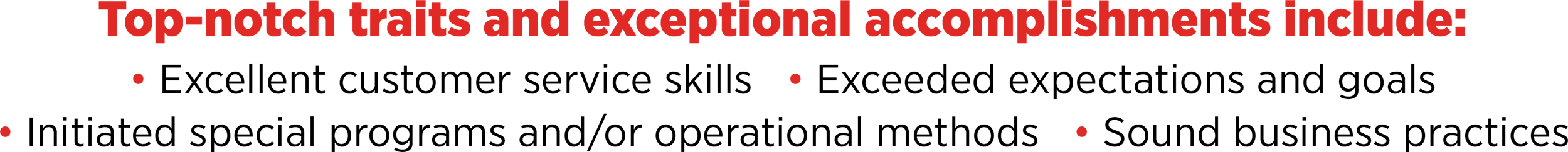 Top-notch traits and exceptional accomplishments include: Excellent customer service skills, Exceeded expectations and goals, Initiated special programs and/or operational methods, Sound business practices