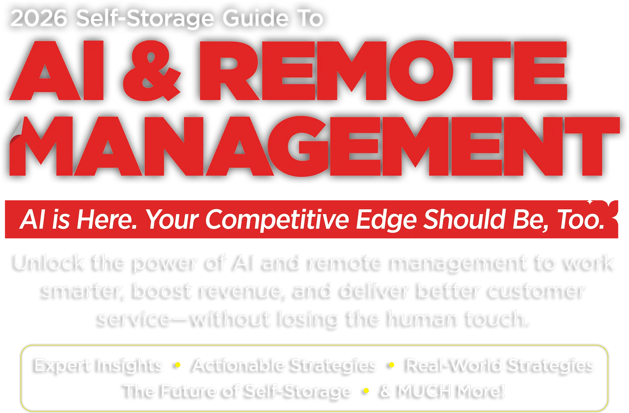 2026 Self-Storage Guide To AI & Remote Management. AI is Here. Your Competitive Edge Should Be, Too. Unlock the power of AI and remote management to work smarter, boost revenue, and deliver better customer service—without losing the human touch. Expert Insights, Actionable Strategies, Real-World Strategies, The Future of Self-Storage, & MUCH More!