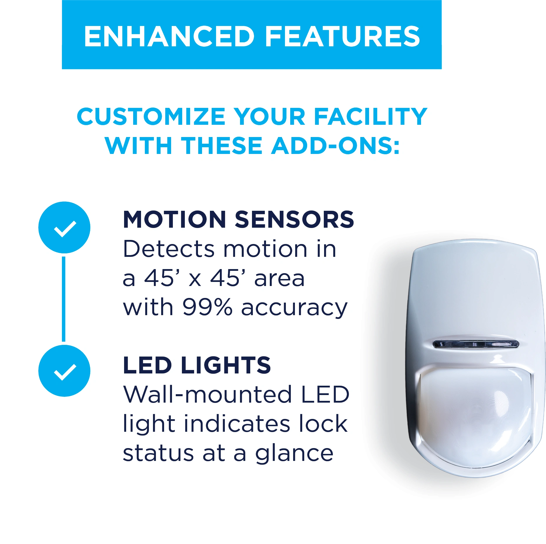 ENHANCED FEATURES; CUSTOMIZE YOUR FACILITY WITH THESE ADD-ONS: MOTION SENSORS: Detects motion in a 45' x 45' area with 99% accuracy. LED LIGHTS: Wall-mounted LED light indicates lock status at a glance.