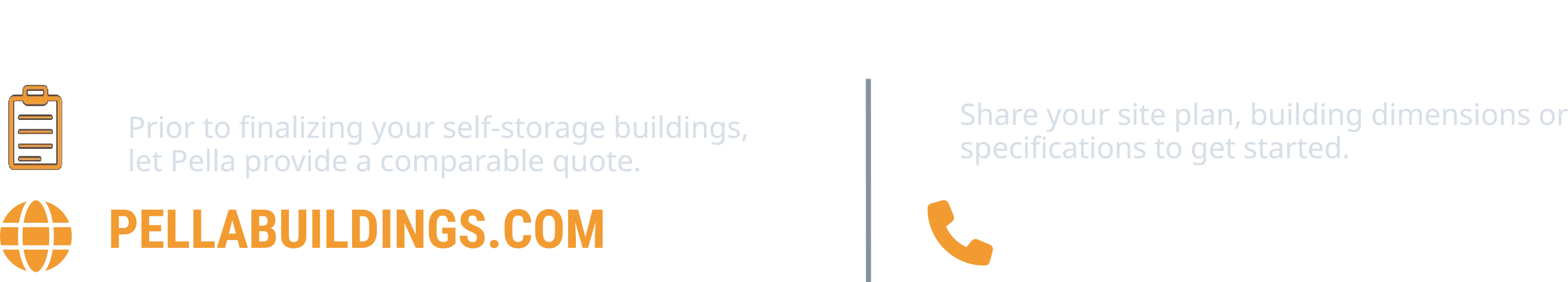 PUT PELLA EXPERIENCE TO WORK ON YOUR NEXT PROJECT. Prior to finalizing your self-storage buildings, let Pella provide a comparable quote. PELLABUILDINGS.COM. Share your site plan, building dimensions or specifications to get started. 1-800-225-0481.